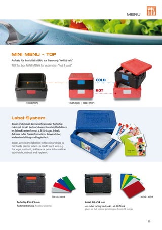 13683 (TOP)	 13647 (BOX) + 13683 (TOP)
30710 - 3071930814 - 30818
Label-System
Boxen individuell kennzeichnen über Farbchip
oder mit direkt bedruckbaren Kunststoffschildern
im Scheckkartenformat z.B für Logo, Inhalt,
Adresse oder Preisinformation. Abwaschbar,
widerstandsfähig und hygienisch.
Boxes are clearly labelled with colour chips or
printable plastic labels in credit card size e.g.
for logo, content, address or price information.
Washable, robust and hygienic.
Label 86 x 54 mm
uni oder farbig bedruckt, ab 20 Stück
plain or full colour printing as from 20 pieces
Farbchip 85 x 25 mm
Farbmarkierung / colour coding
HOT
COLD
MINI MENU - TOP
Aufsatz für Box MINI MENU zur Trennung "heiß & kalt".
TOP for box MINI MENU for separation "hot & cold".
MENU
29
 