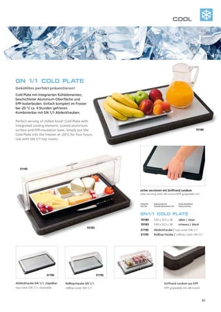 31195
70183
31190 31195
70180
Artikel Nr.	 Außenmaß mm	 Farbe Oberfläche	
Item No.	 Outside dimensions mm	 Colour surface	
GN1/1 COLD PLATE
70180	 530 x 323 x 38	 silber / silver	
70183	 530 x 323 x 38	 schwarz / black	
31190	 Abdeckhaube / top cover GN 1/1
31195	 Rolltop-Haube / rolltop cover GN 1/1
GN 1/1 COLD PLATE
Gekühltes perfekt präsentieren! 	
Cold Plate mit integrierten Kühlelementen,
beschichteter Aluminium-Oberfläche und
EPP-Isolierboden. Einfach komplett im Froster
bei -20 °C ca. 4 Stunden gefrieren.
Kombinierbar mit GN 1/1 Abdeckhauben.
Perfect serving of chilled food! Cold Plate with
integrated cooling element, coated aluminium
surface and EPP-insulation base. Simply put the
Cold Plate into the freezer at -20°C for four hours.
Use with GN 1/1 top covers.
sicher servieren mit Griffrand rundum
safe serving with all-round EPP grippable rim
Abdeckhaube GN 1/1, stapelbar
top cover GN 1/1, stackable
Rolltop-Haube GN 1/1
rolltop cover GN 1/1
Griffrand rundum aus EPP
EPP grippable rim all-round
COOL
31
 
