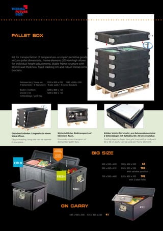 41 l
65 l
100 l
1 x 23653
BIG SIZE
Artikel Nr.	 Außenmaß mm	 Innenmaß mm	 Inhalt l
Item No.	 Outside dimensions mm	 Inside dimensions mm	 Volume l
22763	 600 x 500 x 400	 500 x 400 x 320	 65
22863	 990 x 450 x 410	 890 x 355 x 330	 100
	 mit variablem Trennsteg / with variable partition
22963	 700 x 500 x 480	 620 x 420 x 395	 102
	 mit 2 Beschriftungsfeldern / with 2 label fields		
	
PALLET BOX
Bausatz zum Transport temperatur- oder stoßempfindlicher Waren
im Euro-Palettenmaß. Variabel in der Bauhöhe durch 200 mm hohe
Rahmenelemente. Sehr stabil mit 60 mm Wandstärke, festsitzendem
Stapelrand und robusten Metall-Eckenklammern.
Kit for transportation of temperature- or impact-sensitive goods
in Euro-pallet dimensions. Frame elements 200 mm high allows
for individual height adjustments. Stable frame structure with 	
60 mm wall thickness, fixed stacking rim and robust metal corner
brackets.
Artikel Nr.	 Bezeichnung	 Außenmaß mm	 Innenmaß mm	
Item No.	 Description	 Outside dimensions mm	 Inside dimensions mm	
23653	 Rahmen-Set / frame set	 1200 x 800 x 200	 1080 x 680 x 200
	 4 Seitenteile + 4 Klammern / 4 side walls + 4 corner brackets	
23683	 Boden / bottom	 1200 x 800 x 60		
23693	 Deckel / lid	 1200 x 800 x 60
23699	 Gitterablage / grid tray
Einfaches Entladen: Längsseite in einem
Stück öffnen.
Easy unloading: long side can be opened
in one piece.
Kühlen Schicht für Schicht: pro Rahmenelement sind
2 Gitterablagen mit Kühlakku 60 x 40 cm einsetzbar.
Cooling layer by layer: two grid trays with a cool pack
60 x 40 cm each, can be used per frame element.
Wirtschaftlicher Rücktransport auf
kleinstem Raum.
Economic return transport of
dismantled pallet box.
GN CARRY
Artikel Nr.	 Außenmaß mm	 Innenmaß mm	 Inhalt l
Item No.	 Outside dimensions mm	 Inside dimensions mm	 Volume l
20043	 640 x 400 x 300	 535 x 335 x 230	 41
COLD
variabler
Trennsteg
variable
partition
FRESH
34
 