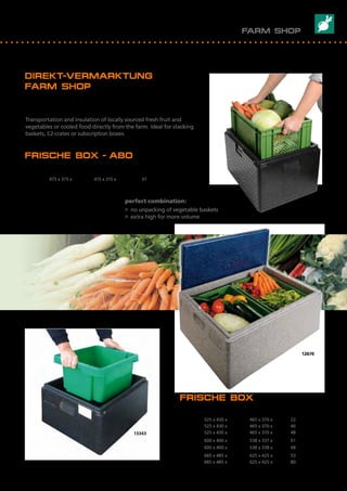 12670
13383
13343
DIREKT-VERMARKTUNG 							
FARM SHOP
FRISCHE BOX - ABO
Artikel Nr.	 Außenmaß mm	 Innenmaß mm	 Inhalt I		
Item No.	 Outside dimensions mm	 Inside dimensions mm	 Volume I
13383	 475 x 375 x 347	 415 x 315 x 280	 37
FRISCHE BOX
Artikel Nr.	 Außenmaß mm		 Innenmaß mm	 Inhalt I
Item No.	 Outside dimensions mm	 Inside dimensions mm	 Volume I
13323 	 525 x 430 x 195 	 465 x 370 x 130 	 22
13343	 525 x 430 x 300	 465 x 370 x 235	 40
13353	 525 x 430 x 345	 465 x 370 x 280	 48
10063	 600 x 400 x 400	 538 x 337 x 337	 61
10553 	 600 x 400 x 330	 538 x 338 x 265	 48
12643	 685 x 485 x 260	 625 x 425 x 200	 53
12673	 685 x 485 x 360	 625 x 425 x 300	 80
Frisches Obst, Gemüse oder TK-Produkte direkt ab Hof transportieren
und isolieren. Ideal für Stapelkörbe, E2- oder Abo-Kisten.
Transportation and insulation of locally sourced fresh fruit and
vegetables or cooled food directly from the farm. Ideal for stacking
baskets, E2-crates or subscription boxes.
Perfekt kombiniert:
> kein Umpacken von Gemüsekisten
> extra hoch für viel Volumen
perfect combination:
> no unpacking of vegetable baskets
> extra high for more volume
FARM SHOP
35
 