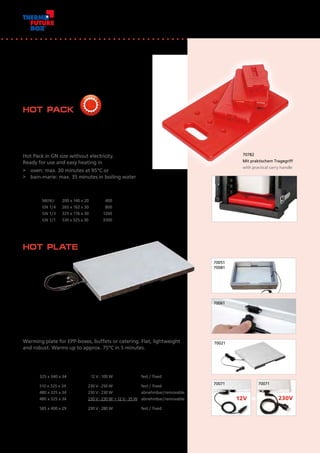 +
70051
70081
70061
70021
70071 70071
12V 230V
Flache, leichte und robuste Warmhalteplatte für EPP-Boxen,
Büffets oder Auslagen: in 5 Minuten auf ca. 75°C.
Warming plate for EPP-boxes, buffets or catering. Flat, lightweight
and robust. Warms up to approx. 75°C in 5 minutes.
Artikel Nr.	 Außenmaß mm	 Bezeichnung	 Volt-Watt	 Anschlusskabel
Item No.	 Outside dimensions mm	 Description	 Volt-Watt	 supply cord	
70021	 325 x 340 x 34	 Pizza 	 12 V - 100 W	 fest / fixed
70051	 510 x 325 x 34	 GN 1/1 	 230 V - 250 W	 fest / fixed
70061	 480 x 325 x 34	 GN 1/1	 230 V - 230 W	 abnehmbar/removable
70071	 480 x 325 x 34	 GN 1/1	 230 V - 230 W	+ 12 V - 35 W 	 abnehmbar/removable
70081	 585 x 400 x 29	 Allround	230 V - 280 W		 fest / fixed
HOT PLATE
Wärmeplatten ohne Strom im GN-Format. 	
Einsatzbereit durch einfaches Aufheizen 		
>	 im Ofen: max. 30 Minuten bei 95°C oder	
>	 in kochendem Wasserbad: max. 35 Minuten
HOT PACK
Artikel Nr.	 Größe	 Außenmaß mm	 Gewicht g
Item No.	 Size	 Outside dimensions mm	 Weight g
70722	 MENU	 200 x 140 x 20	 400
70732	 GN 1/4	 265 x 162 x 30	 800
70752	 GN 1/3	 325 x 176 x 30	 1200
70782	 GN 1/1	 530 x 325 x 30	 3500
70782
Mit praktischem Tragegriff
with practical carry handle
Hot Pack in GN size without electricity. 			
Ready for use and easy heating in
> 	 oven: max. 30 minutes at 95°C or
> 	 bain-marie: max. 35 minutes in boiling water
38
 