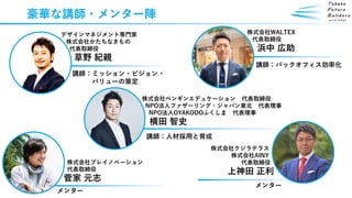 株式会社プレイノベーション
代表取締役
菅家 元志
豪華な講師・メンター陣
デザインマネジメント専門家
株式会社かたちなきもの
代表取締役
草野 紀親
株式会社クジラテラス
株式会社AINY
代表取締役
上神田 正利
株式会社WALTEX
代表取締役
浜中 広助
株式会社ペンギンエデュケーション 代表取締役
NPO法人ファザーリング・ジャパン東北 代表理事
NPO法人OYAKODOふくしま 代表理事
横田 智史
講師：バックオフィス効率化
講師：ミッション・ビジョン・
バリューの策定
講師：人材採用と育成
メンター
メンター
 