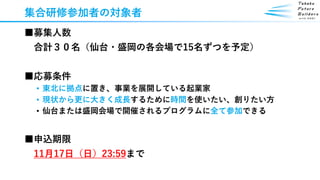集合研修参加者の対象者
■募集人数
合計３０名（仙台・盛岡の各会場で15名ずつを予定）
■応募条件
• 東北に拠点に置き、事業を展開している起業家
• 現状から更に大きく成長するために時間を使いたい、創りたい方
• 仙台または盛岡会場で開催されるプログラムに全て参加できる
■申込期限
11月17日（日）23:59まで
 