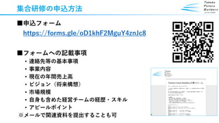 集合研修の申込方法
■申込フォーム
https://forms.gle/oD1khF2MguY4znJc8
■フォームへの記載事項
• 連絡先等の基本事項
• 事業内容
• 現在の年間売上高
• ビジョン（将来構想）
• 市場規模
• 自身も含めた経営チームの経歴・スキル
• アピールポイント
※メールで関連資料を提出することも可
 