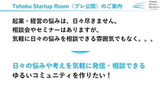 Tohoku Startup Room（プレ公開）のご案内
起業・経営の悩みは、日々尽きません。
相談会やセミナーはありますが、
気軽に日々の悩みを相談できる雰囲気でもなく。。。
日々の悩みや考えを気軽に発信・相談できる
ゆるいコミュニティを作りたい！
 