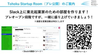 Tohoku Startup Room（プレ公開）のご案内
Slack上に東北起業家のための部屋を作ります！
プレオープン段階ですが、一緒に盛り上げていきましょう！
※過度な営業活動はNGにします
＜Slackの画面イメージ＞ ＜参加フォーム＞
 