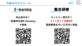 今後のスケジュール
E-learning
申込受付中！
「起業特化型E-learning」
で検索
集合研修
エントリー受付中！
【１１月１７日締切】
面接審査を行い11月中に発表
 