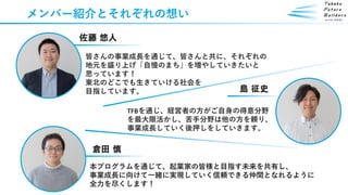 メンバー紹介とそれぞれの想い
佐藤 悠人
TFBを通じ、経営者の方がご自身の得意分野
を最大限活かし、苦手分野は他の方を頼り、
事業成長していく後押しをしていきます。
島 征史
皆さんの事業成長を通じて、皆さんと共に、それぞれの
地元を盛り上げ「自慢のまち」を増やしていきたいと
思っています！
東北のどこでも生きていける社会を
目指しています。
倉田 慎
本プログラムを通じて、起業家の皆様と目指す未来を共有し、
事業成長に向けて一緒に実現していく信頼できる仲間となれるように
全力を尽くします！
 