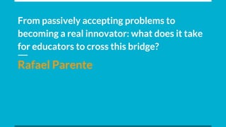 From passively accepting problems to
becoming a real innovator: what does it take
for educators to cross this bridge?
Rafael Parente
 