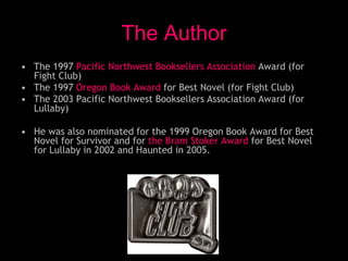 • The 1997 Pacific Northwest Booksellers Association Award (for
Fight Club)
• The 1997 Oregon Book Award for Best Novel (for Fight Club)
• The 2003 Pacific Northwest Booksellers Association Award (for
Lullaby)
• He was also nominated for the 1999 Oregon Book Award for Best
Novel for Survivor and for the Bram Stoker Award for Best Novel
for Lullaby in 2002 and Haunted in 2005.
The Author
 