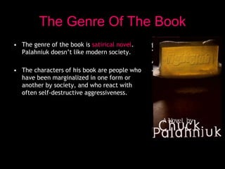 The Genre Of The Book
• The genre of the book is satirical novel.
Palahniuk doesn’t like modern society.
• The characters of his book are people who
have been marginalized in one form or
another by society, and who react with
often self-destructive aggressiveness.
 
