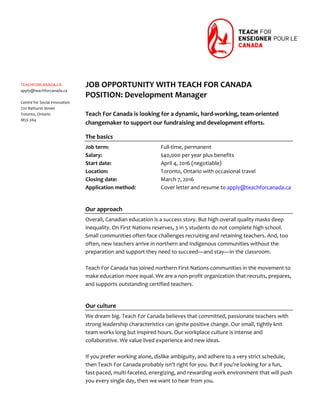  
 
 
 
 
 
 
 
 
 
 
 
 
 
 
 
 
 
 
 
 
 
 
 
 
 
 
 
 
 
 
 
 
TEACHFORCANADA.CA 
apply@teachforcanada.ca 
 
Centre for Social Innovation 
720 Bathurst Street 
Toronto, Ontario 
M5S 2R4 
 
 
 
JOB OPPORTUNITY WITH TEACH FOR CANADA 
POSITION: Development Manager 
 
Teach For Canada is looking for a dynamic, hard‐working, team‐oriented 
changemaker to support our fundraising and development efforts. 
The basics 
Job term:       Full‐time, permanent 
Salary:        $40,000 per year plus benefits 
Start date:      April 4, 2016 (negotiable) 
Location:      Toronto, Ontario with occasional travel 
Closing date:      March 7, 2016 
Application method:  Cover letter and resume to apply@teachforcanada.ca 
 
Our approach 
Overall, Canadian education is a success story. But high overall quality masks deep 
inequality. On First Nations reserves, 3 in 5 students do not complete high school. 
Small communities often face challenges recruiting and retaining teachers. And, too 
often, new teachers arrive in northern and Indigenous communities without the 
preparation and support they need to succeed—and stay—in the classroom.  
 
Teach For Canada has joined northern First Nations communities in the movement to 
make education more equal. We are a non‐profit organization that recruits, prepares, 
and supports outstanding certified teachers. 
 
Our culture 
We dream big. Teach For Canada believes that committed, passionate teachers with 
strong leadership characteristics can ignite positive change. Our small, tightly knit 
team works long but inspired hours. Our workplace culture is intense and 
collaborative. We value lived experience and new ideas. 
 
If you prefer working alone, dislike ambiguity, and adhere to a very strict schedule, 
then Teach For Canada probably isn’t right for you. But if you’re looking for a fun, 
fast‐paced, multi‐faceted, energizing, and rewarding work environment that will push 
you every single day, then we want to hear from you. 
	
 