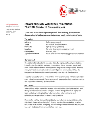  
 
 
 
 
 
 
 
 
 
 
 
 
 
 
 
 
 
 
 
 
 
 
 
 
 
 
 
 
 
 
 
 
TEACHFORCANADA.CA 
apply@teachforcanada.ca 
 
Centre for Social Innovation 
720 Bathurst Street 
Toronto, Ontario 
M5S 2R4 
 
 
 
JOB OPPORTUNITY WITH TEACH FOR CANADA 
POSITION: Director of Communications 
 
Teach For Canada is looking for a dynamic, hard‐working, team‐oriented 
changemaker to lead our communications and public engagement efforts. 
The basics 
Job term:       Full‐time, permanent 
Salary:        $55,000 per year plus benefits 
Start date:      April 4, 2016 (negotiable) 
Location:      Toronto, Ontario with occasional travel 
Closing date:      March 7, 2016 
Application method:  Cover letter and resume to apply@teachforcanada.ca 
 
Our approach 
Overall, Canadian education is a success story. But high overall quality masks deep 
inequality. On First Nations reserves, 3 in 5 students do not complete high school. 
Small communities often face challenges recruiting and retaining teachers. And, too 
often, new teachers arrive in northern and Indigenous communities without the 
preparation and support they need to succeed—and stay—in the classroom.  
 
Teach For Canada has joined northern First Nations communities in the movement to 
make education more equal. We are a non‐profit organization that recruits, prepares, 
and supports outstanding certified teachers. 
Our culture 
We dream big. Teach For Canada believes that committed, passionate teachers with 
strong leadership characteristics can ignite positive change. Our small, tightly knit 
team works long but inspired hours. Our workplace culture is intense and 
collaborative. We value lived experience and new ideas. 
 
If you prefer working alone, dislike ambiguity, and adhere to a very strict schedule, 
then Teach For Canada probably isn’t right for you. But if you’re looking for a fun, 
fast‐paced, multi‐faceted, energizing, and rewarding work environment that will push 
you every single day, then we want to hear from you. 
	
 