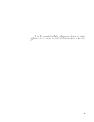 O uso das chamadas tecnologias inteligentes na educação, no entanto,
configura-se, a meu ver, num movimento absolutamente oposto ao que vimos
até




                                                                       10
 
