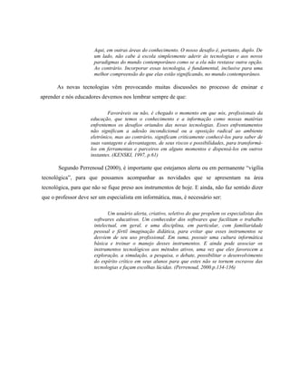 Aqui, em outras áreas do conhecimento. O nosso desafio é, portanto, duplo. De
                       um lado, não cabe à escola simplesmente aderir às tecnologias e aos novos
                       paradigmas do mundo contemporâneo como se a ela não restasse outra opção.
                       Ao contrário. Incorporar essas tecnologia, é fundamental, inclusive para uma
                       melhor compreensão do que elas estão significando, no mundo contemporâneo.

      As novas tecnologias vêm provocando muitas discussões no processo de ensinar e
aprender e nós educadores devemos nos lembrar sempre de que:

                             Favoráveis ou não, é chegado o momento em que nós, profissionais da
                     educação, que temos o conhecimento e a informação como nossas matérias
                     enfrentemos os desafios oriundos das novas tecnologias. Esses enfrentamentos
                     não significam a adesão incondicional ou a oposição radical ao ambiente
                     eletrônico, mas ao contrário, significam criticamente conhecê-los para saber de
                     suas vantagens e desvantagens, de seus riscos e possibilidades, para transformá-
                     los em ferramentas e parceiros em alguns momentos e dispensá-los em outros
                     instantes. (KENSKI, 1997, p.61)

       Segundo Perrenoud (2000), é importante que estejamos alerta ou em permanente “vigília
tecnológica”, para que possamos acompanhar as novidades que se apresentam na área
tecnológica, para que não se fique preso aos instrumentos de hoje. E ainda, não faz sentido dizer
que o professor deve ser um especialista em informática, mas, é necessário ser:

                              Um usuário alerta, criativo, seletivo do que propõem os especialistas dos
                       softwares educativos. Um conhecedor dos softwares que facilitam o trabalho
                       intelectual, em geral, e uma disciplina, em particular, com familiaridade
                       pessoal e fértil imaginação didática, para evitar que esses instrumentos se
                       desviem de seu uso profissional. Em suma, possuir uma cultura informática
                       básica e treinar o manejo desses instrumentos. E ainda pode associar os
                       instrumentos tecnológicos aos métodos ativos, uma vez que eles favorecem a
                       exploração, a simulação, a pesquisa, o debate, possibilitar o desenvolvimento
                       do espírito crítico em seus alunos para que estes não se tornem escravos das
                       tecnologias e façam escolhas lúcidas. (Perrenoud, 2000.p.134-136)
 