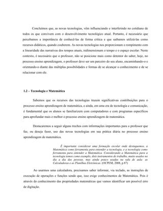 Concluímos que, as novas tecnologias, vêm influenciando e interferindo no cotidiano de
todos os que convivem com o desenvolvimento tecnológico atual. Portanto, é necessário que
percebamos a importância de conhecê-las de forma crítica e que saibamos utilizá-las como
recursos didáticos, quando couberem. As novas tecnologias nos proporcionam o rompimento com
a linearidade das narrativas dos tempos atuais, redimensionam o tempo e o espaço escolar. Neste
contexto, é necessário que o professor, não se posicione mais como detentor do saber, hoje, no
processo ensino aprendizagem, o professor deve ser um parceiro do seu aluno, encaminhando-o e
orientando-o diante das múltiplas possibilidades e formas de se alcançar o conhecimento e de se
relacionar com ele.




1.2 – Tecnologia e Matemática

       Sabemos que os recursos das tecnologias trazem significativas contribuições para o
processo ensino aprendizagem de matemática, e ainda, em uma era de tecnologia e comunicação,
é fundamental que os alunos se familiarizem com computadores e com programas específicos
para aprofundar mais e melhor o processo ensino aprendizagem de matemática.

       Destacaremos a seguir alguns trechos com informações importantes para o professor que
faz, ou deseja fazer, uso das novas tecnologias em sua prática diária no processo ensino
aprendizagem de matemática.

                            É importante considerar uma formação escolar onde destaquemos, a
                      Matemática como ferramenta para entender a tecnologia, e a tecnologia como
                      ferramenta para entender a Matemática. Considerando a Matemática para a
                      tecnologia temos como exemplo, dois instrumentos de trabalho, muito usados no
                      dia a dia das pessoas, mas ainda pouco usadas na sala de aula: as
                      Calculadoras e as Planilhas Eletrônicas. (OCPEM, 2008, p.87)

        Ao usarmos uma calculadora, precisamos saber informar, via teclado, as instruções de
execução de operações e funções sendo que, isso exige conhecimentos de Matemática. Pois é
através do conhecimento das propriedades matemáticas que vamos identificar um possível erro
de digitação.
 