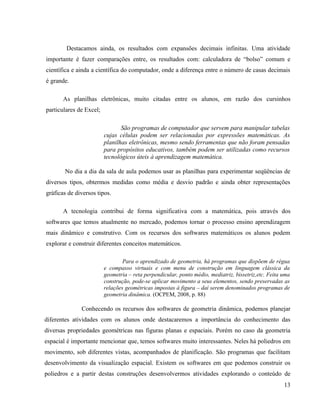 Destacamos ainda, os resultados com expansões decimais infinitas. Uma atividade
importante é fazer comparações entre, os resultados com: calculadora de “bolso” comum e
científica e ainda a científica do computador, onde a diferença entre o número de casas decimais
é grande.

       As planilhas eletrônicas, muito citadas entre os alunos, em razão dos cursinhos
particulares de Excel;

                                São programas de computador que servem para manipular tabelas
                         cujas células podem ser relacionadas por expressões matemáticas. As
                         planilhas eletrônicas, mesmo sendo ferramentas que não foram pensadas
                         para propósitos educativos, também podem ser utilizadas como recursos
                         tecnológicos úteis à aprendizagem matemática.

       No dia a dia da sala de aula podemos usar as planilhas para experimentar seqüências de
diversos tipos, obtermos medidas como média e desvio padrão e ainda obter representações
gráficas de diversos tipos.

       A tecnologia contribui de forma significativa com a matemática, pois através dos
softwares que temos atualmente no mercado, podemos tornar o processo ensino aprendizagem
mais dinâmico e construtivo. Com os recursos dos softwares matemáticos os alunos podem
explorar e construir diferentes conceitos matemáticos.

                                 Para o aprendizado de geometria, há programas que dispõem de régua
                         e compasso virtuais e com menu de construção em linguagem clássica da
                         geometria – reta perpendicular, ponto médio, mediatriz, bissetriz,etc. Feita uma
                         construção, pode-se aplicar movimento a seus elementos, sendo preservadas as
                         relações geométricas impostas à figura – daí serem denominados programas de
                         geometria dinâmica. (OCPEM, 2008, p. 88)

              Conhecendo os recursos dos softwares de geometria dinâmica, podemos planejar
diferentes atividades com os alunos onde destacaremos a importância do conhecimento das
diversas propriedades geométricas nas figuras planas e espaciais. Porém no caso da geometria
espacial é importante mencionar que, temos softwares muito interessantes. Neles há poliedros em
movimento, sob diferentes vistas, acompanhados de planificação. São programas que facilitam
desenvolvimento da visualização espacial. Existem os softwares em que podemos construir os
poliedros e a partir destas construções desenvolvermos atividades explorando o conteúdo de
                                                                                                      13
 