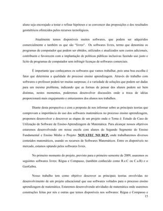 aluno seja encorajado a testar e refinar hipóteses e se convencer das proposições e dos resultados
geométricos oferecidos pelos recursos tecnológicos.

         Atualmente temos disponíveis muitos softwares, que podem ser adquiridos
comercialmente e também os que são “livres“. Os softwares livres, termo que denomina os
programas de computador que podem ser obtidos, utilizados e atualizados sem custos adicionais,
contribuem e favorecem com a implantação de políticas públicas inclusivas fazendo uso justo e
lícito de programas de computador sem infringir licenças de softwares comerciais.

       É importante que conheçamos os softwares que vamos trabalhar, pois uma boa escolha é
fator que determina a qualidade do processo ensino aprendizagem. Através do trabalho com
softwares o professor poderá ter muitas surpresas: é a variedade de soluções que podem ser dadas
para um mesmo problema, indicando que as formas de pensar dos alunos podem ser bem
distintas, nestes momentos, poderemos desenvolver discussões onde a troca de idéias
proporcionará mais engajamento e entusiasmos dos alunos nos trabalhos.

       Diante desta perspectiva e com a proposta de nos informar sobre as principais teorias que
comprovam a importância do uso dos softwares matemáticos no processo ensino aprendizagem,
propomos desenvolver e descrever as etapas de um projeto onde o Tema é: Estudo de Caso de
Utilização de Software de Ensino-Aprendizagem de Matemática. Para alcançar nossos objetivos
estaremos desenvolvendo em nossa escola com alunos do Segundo Segmento do Ensino
Fundamental e Ensino Médio o Projeto: NOVATEC NO RCP, onde trabalharemos diversos
conteúdos matemáticos, usando os recursos de Softwares Matemáticos. Entre os disponíveis no
mercado, estamos optando pelos softwares livres.

       No primeiro momento do projeto, previsto para o primeiro semestre de 2009, usaremos os
seguintes softwares livres: Régua e Compasso, (também conhecido como R.e.C ou C.a.R) e o
GeoGebra.

       Nosso trabalho tem como objetivo descrever as principais teorias envolvidas no
desenvolvimento de um projeto educacional que usa softwares voltados para o processo ensino
aprendizagem de matemática. Estaremos desenvolvendo atividades de matemática onde usaremos
construções feitas por nós e outras que temos disponíveis nos softwares: Régua e Compasso e
                                                                                         15
 
