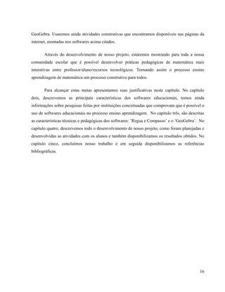 GeoGebra. Usaremos ainda atividades construtivas que encontramos disponíveis nas páginas da
internet, montadas nos softwares acima citados.

       Através do desenvolvimento de nosso projeto, estaremos mostrando para toda a nossa
comunidade escolar que é possível desenvolver práticas pedagógicas de matemática mais
interativas entre professor/aluno/recursos tecnológicos. Tornando assim o processo ensino
aprendizagem de matemática um processo construtivo para todos.

       Para alcançar estas metas apresentamos suas justificativas neste capítulo. No capítulo
dois, descrevemos as principais características dos softwares educacionais, temos ainda
informações sobre pesquisas feitas por instituições conceituadas que comprovam que é possível o
uso de softwares educacionais no processo ensino aprendizagem. No capítulo três, são descritas
as características técnicas e pedagógicas dos softwares: ¨Regua e Compasso¨ e o ¨GeoGebra¨. No
capítulo quatro, descrevemos todo o desenvolvimento de nosso projeto, como foram planejadas e
desenvolvidas as atividades com os alunos e também disponibilizamos os resultados obtidos. No
capítulo cinco, concluímos nosso trabalho e em seguida disponibilizamos as referências
bibliográficas.




                                                                                            16
 