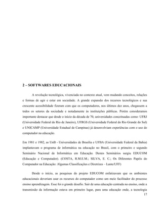 2 – SOFTWARES EDUCACIONAIS

       A revolução tecnológica, vivenciada no contexto atual, vem mudando conceitos, relações
e formas de agir e estar em sociedade. A grande expansão dos recursos tecnológicos e sua
crescente acessibilidade fizeram com que os computadores, nos últimos dez anos, chegassem a
todos os setores da sociedade e notadamente às instituições públicas. Porém consideramos
importante destacar que desde o início da década de 70, universidades conceituadas como: UFRJ
(Universidade Federal do Rio de Janeiro), UFRGS (Universidade Federal do Rio Grande do Sul)
e UNICAMP (Universidade Estadual de Campinas) já desenvolviam experiências com o uso do
computador na educação.

Em 1981 e 1982, as UnB - Universidades de Brasília e UFBA (Universidade Federal da Bahia)
implantavam o programa de informática na educação no Brasil, com o primeiro e segundo
Seminário Nacional de Informática em Educação. Destes Seminários surgiu EDUCOM
(Educação e Computador). (COSTA, R.M.E.M.; SILVA, E. C.; Os Diferentes Papéis do
Computador na Educação: Algumas Classificações e Diretrizes – Lante/UFF)

       Desde o início, as pesquisas do projeto EDUCOM enfatizavam que os ambientes
educacionais deveriam usar os recursos do computador como um meio facilitador do processo
ensino aprendizagem. Esse foi o grande desafio. Sair de uma educação centrada no ensino, onde a
transmissão da informação estava em primeiro lugar, para uma educação onde, a tecnologia
                                                                                      17
 