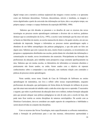 digital rompe com a narrativa contínua seqüencial das imagens e textos escritos e se apresenta
como um fenômeno descontínuo. Verticais, descontínuas, móveis e imediatas, as imagens e
textos digitalizados a partir da conversão das informações em bytes, têm o seu próprio tempo, seu
próprio espaço: o tempo e o espaço fenômeno da exposição (KENSKI, 1998).

        Sabemos que três décadas se passaram e os desafios de usar os recursos das novas
tecnologias no processo ensino aprendizagem continuam e diversos são os motivos, podemos
destacar aqui as considerações de (Lévy, 1993), a escola é uma instituição que há cinco mil anos
se baseia no falar/ditar do mestre, na escrita manuscrita do aluno e, há quatro séculos, em um uso
moderado da impressão. Integrar a informática ao processo ensino aprendizagem supõe o
abandono de um hábito antropológico das práticas pedagógicas, o que não pode ser feito em
alguns anos. Sabemos que com o passar dos anos, muitos foram os projetos, os investimentos em
pesquisas e equipamentos distribuídos nas escolas, porém diante da velocidade das informações e
comunicações no mundo, novos investimentos são essenciais. Principalmente na formação dos
profissionais da educação, pois trabalhar nesta perspectiva exige constante aperfeiçoamento na
área. Sabemos que em muitas escolas, os laboratórios de informática se tornaram obsoletos e
praticamente não foram usados, ou então, foram usados com o objetivo de repassar
conhecimentos sobre o computador e sua utilização, sem nenhuma relação com conteúdos e
práticas de processo ensino aprendizagem.

       Neste sentido, nosso tema, Estudo de Caso de Utilização de Softwares no ensino
aprendizagem de matemática, nos leva a refletir sobre nossas responsabilidades, enquanto
profissionais da educação, que participamos de forma direta da formação de milhares de jovens
que irão atuar num mercado de trabalho onde a cada dia existe algo novo a aprender. É necessário
e urgente, que todos os profissionais da educação deste novo milênio, tenham formação adequada
para que possam adequar suas práticas pedagógicas na sala de aula, pois a escola de hoje, não
pode mais ficar restrita ao ensino disciplinar de natureza enciclopédica. De acordo com as
Diretrizes Curriculares, deve-se considerar um amplo espectro de competências e habilidades a
serem desenvolvidas no conjunto das disciplinas.

       Com os recursos das Novas Tecnologias, mais especificamente os softwares matemáticos,
aliada a formação de profissionais para o uso das mesmas, ofereceremos oportunidade e
                                                                                               18
 