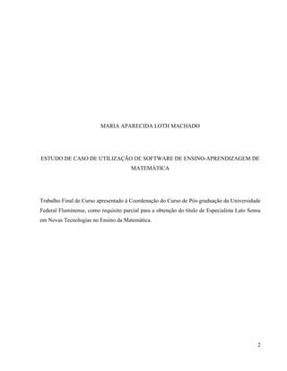 MARIA APARECIDA LOTH MACHADO




ESTUDO DE CASO DE UTILIZAÇÃO DE SOFTWARE DE ENSINO-APRENDIZAGEM DE
                                       MATEMÁTICA




Trabalho Final de Curso apresentado à Coordenação do Curso de Pós-graduação da Universidade
Federal Fluminense, como requisito parcial para a obtenção do título de Especialista Lato Sensu
em Novas Tecnologias no Ensino da Matemática.




                                                                                             2
 