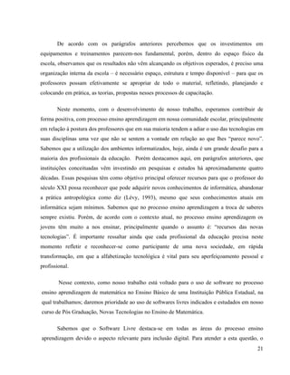 De acordo com os parágrafos anteriores percebemos que os investimentos em
equipamentos e treinamentos parecem-nos fundamental, porém, dentro do espaço físico da
escola, observamos que os resultados não vêm alcançando os objetivos esperados, é preciso uma
organização interna da escola – é necessário espaço, estrutura e tempo disponível – para que os
professores possam efetivamente se apropriar de todo o material, refletindo, planejando e
colocando em prática, as teorias, propostas nesses processos de capacitação.

       Neste momento, com o desenvolvimento de nosso trabalho, esperamos contribuir de
forma positiva, com processo ensino aprendizagem em nossa comunidade escolar, principalmente
em relação à postura dos professores que em sua maioria tendem a adiar o uso das tecnologias em
suas disciplinas uma vez que não se sentem a vontade em relação ao que lhes “parece novo”.
Sabemos que a utilização dos ambientes informatizados, hoje, ainda é um grande desafio para a
maioria dos profissionais da educação. Porém destacamos aqui, em parágrafos anteriores, que
instituições conceituadas vêm investindo em pesquisas e estudos há aproximadamente quatro
décadas. Essas pesquisas têm como objetivo principal oferecer recursos para que o professor do
século XXI possa reconhecer que pode adquirir novos conhecimentos de informática, abandonar
a prática antropológica como diz (Lévy, 1993), mesmo que seus conhecimentos atuais em
informática sejam mínimos. Sabemos que no processo ensino aprendizagem a troca de saberes
sempre existiu. Porém, de acordo com o contexto atual, no processo ensino aprendizagem os
jovens têm muito a nos ensinar, principalmente quando o assunto é: “recursos das novas
tecnologias”. É importante ressaltar ainda que cada profissional da educação precisa neste
momento refletir e reconhecer-se como participante de uma nova sociedade, em rápida
transformação, em que a alfabetização tecnológica é vital para seu aperfeiçoamento pessoal e
profissional.

        Nesse contexto, como nosso trabalho está voltado para o uso de software no processo
ensino aprendizagem de matemática no Ensino Básico de uma Instituição Pública Estadual, na
qual trabalhamos; daremos prioridade ao uso de softwares livres indicados e estudados em nosso
curso de Pós Graduação, Novas Tecnologias no Ensino de Matemática.

       Sabemos que o Software Livre destaca-se em todas as áreas do processo ensino
aprendizagem devido o aspecto relevante para inclusão digital. Para atender a esta questão, o
                                                                                            21
 
