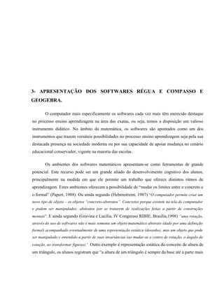 3- APRESENTAÇÃO DOS SOFTWARES RÉGUA E COMPASSO E
GEOGEBRA.

       O computador mais especificamente os softwares cada vez mais têm merecido destaque
no processo ensino aprendizagem na área das exatas, ou seja, temos a disposição um valioso
instrumento didático. No âmbito da matemática, os softwares são apontados como um dos
instrumentos que trazem versáteis possibilidades no processo ensino aprendizagem seja pela sua
destacada presença na sociedade moderna ou por sua capacidade de apoiar mudança no cenário
educacional conservador, vigente na maioria das escolas.

       Os ambientes dos softwares matemáticos apresentam-se como ferramentas de grande
potencial. Este recurso pode ser um grande aliado do desenvolvimento cognitivo dos alunos,
principalmente na medida em que ele permite um trabalho que oferece distintos ritmos de
aprendizagem. Estes ambientes oferecem a possibilidade de “mudar os limites entre o concreto e
o formal” (Papert, 1988). Ou ainda segundo (Hebenstreint, 1987) “O computador permite criar um
novo tipo de objeto – os objetos “concreto-abstratos”. Concretos porque existem na tela do computador
e podem ser manipulados; abstratos por se tratarem de realizações feitas a partir de construções
mentais”. E ainda segundo (Gravina e Lucília, IV Congresso RIBIE, Brasília,1998) “uma rotação,
através do uso de softwares não é mais somente um objeto matemático abstrato (dado por uma definição
formal) acompanhado eventualmente de uma representação estática (desenho), mas um objeto que pode
ser manipulado e entendido a partir de suas invariâncias (ao mudar-se o centro de rotação, o ângulo de
rotação, ao transformar figuras).¨ Outro exemplo é representação estática do conceito de altura de
um triângulo, os alunos registram que “a altura de um triângulo é sempre da base até a parte mais
 