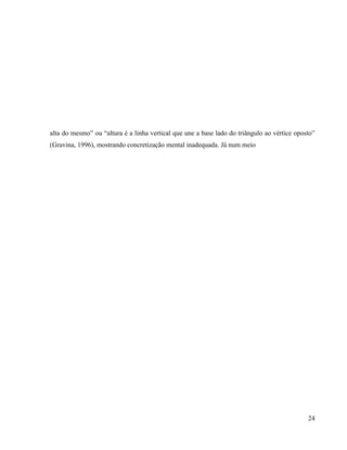 alta do mesmo” ou “altura é a linha vertical que une a base lado do triângulo ao vértice oposto”
(Gravina, 1996), mostrando concretização mental inadequada. Já num meio




                                                                                             24
 
