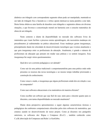 dinâmico um triângulo com correspondente segmento altura pode ser manipulado, mantendo-se
um lado do triângulo fixo e fazendo-se o vértice oposto deslocar-se numa paralela a este lado.
Desta forma obtém-se uma família de desenhos com triângulos e segmentos alturas em diversas
situações, o que favorece a concretização mental em harmonia com o conceito matemático de
altura de um triângulo.

       Neste contexto e diante da disponibilidade no mercado dos softwares livres de
matemática que visam facilitar o processo ensino aprendizagem, são necessárias mudanças em
procedimentos já sedimentadas na prática educacional. Essas mudanças geram inseguranças,
principalmente diante da velocidade do desenvolvimento tecnológico que vivemos atualmente e
que gera insegurança entre os profissionais da educação. Atualmente, é grande o número de
profissionais da educação que pensam em mudar suas práticas e se sentem inseguros. Essa
insegurança faz surgir vários questionamentos:

       Qual deve ser a corrente pedagógica a ser adotada?

       Como sair de uma prática tradicional e comportamentalista para uma prática onde estão
       presentes os recursos das novas tecnologias e ao mesmo tempo trabalhar priorizando a
       construção do conhecimento.

       Como vencer o medo, a insegurança que alguns profissionais ainda têm em relação o uso
       do computador?

       Como usar softwares educacionais e/ou matemáticos de maneira eficiente?

       Como escolher um software que seja fácil de usar, tanto para o docente quanto para os
       discentes, com tantas disponibilidades no mercado atualmente?

       Diante desta perspectiva apresentaremos a seguir algumas características técnicas e
pedagógicas dos ambientes computacionais oferecidas pelos dois softwares de matemática, que
estamos usando no desenvolvimento de nosso projeto. Como já dissemos nos parágrafos
anteriores, os softwares são: Régua e Compasso (R.e.C) , também conhecido como
C.a.R( abreviação de Compasses and Ruler ) e GeoGebra.
 