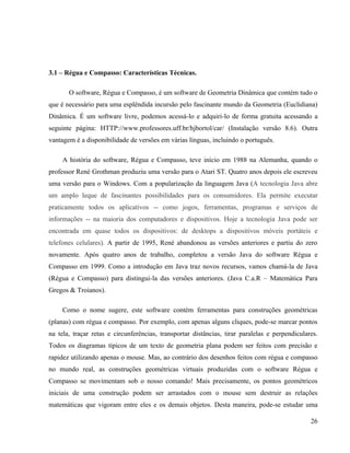 3.1 – Régua e Compasso: Características Técnicas.

       O software, Régua e Compasso, é um software de Geometria Dinâmica que contém tudo o
que é necessário para uma esplêndida incursão pelo fascinante mundo da Geometria (Euclidiana)
Dinâmica. É um software livre, podemos acessá-lo e adquiri-lo de forma gratuita acessando a
seguinte página: HTTP://www.professores.uff.br/hjbortol/car/ (Instalação versão 8.6). Outra
vantagem é a disponibilidade de versões em várias línguas, incluindo o português.

     A história do software, Régua e Compasso, teve início em 1988 na Alemanha, quando o
professor René Grothman produziu uma versão para o Atari ST. Quatro anos depois ele escreveu
uma versão para o Windows. Com a popularização da linguagem Java (A tecnologia Java abre
um amplo leque de fascinantes possibilidades para os consumidores. Ela permite executar
praticamente todos os aplicativos -- como jogos, ferramentas, programas e serviços de
informações -- na maioria dos computadores e dispositivos. Hoje a tecnologia Java pode ser
encontrada em quase todos os dispositivos: de desktops a dispositivos móveis portáteis e
telefones celulares). A partir de 1995, René abandonou as versões anteriores e partiu do zero
novamente. Após quatro anos de trabalho, completou a versão Java do software Régua e
Compasso em 1999. Como a introdução em Java traz novos recursos, vamos chamá-la de Java
(Régua e Compasso) para distingui-la das versões anteriores. (Java C.a.R – Matemática Para
Gregos & Troianos).

     Como o nome sugere, este software contém ferramentas para construções geométricas
(planas) com régua e compasso. Por exemplo, com apenas alguns cliques, pode-se marcar pontos
na tela, traçar retas e circunferências, transportar distâncias, tirar paralelas e perpendiculares.
Todos os diagramas típicos de um texto de geometria plana podem ser feitos com precisão e
rapidez utilizando apenas o mouse. Mas, ao contrário dos desenhos feitos com régua e compasso
no mundo real, as construções geométricas virtuais produzidas com o software Régua e
Compasso se movimentam sob o nosso comando! Mais precisamente, os pontos geométricos
iniciais de uma construção podem ser arrastados com o mouse sem destruir as relações
matemáticas que vigoram entre eles e os demais objetos. Desta maneira, pode-se estudar uma

                                                                                                26
 