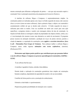 mesma construção para diferentes configurações de pontos — sem que seja necessário repetir a
construção! Esta é a principal característica dos programas de Geometria Dinâmica.

       A interface do software, Régua e Compasso, é surpreendentemente simples. As
construções podem ser realizadas apenas com cliques no botão esquerdo do mouse; não é preciso
clicar e arrastar (como em outros softwares). Após o primeiro clique, o objeto a ser construído é
constantemente exibido até que se decida onde colocá-lo.           O botão esquerdo do mouse é
suficiente para todos os modos. Uma vez escolhido um modo (um estado para uma ação
específica), o programa orienta o usuário com mensagens abaixo da área de construção. As
funções do botão direito se restringem à edição de propriedades dos objetos (rótulos, estilos, etc.)
e à movimentação dos mesmos (como uma alternativa ao modo de movimento). O programa
possui recursos de animação (incluindo a produção de traços de pontos móveis), permite a
criação de macros e a exportação de construções como applets e exercícios interativos. (Java
C.a.R – Matemática Para Gregos & Troianos). Para conhecer melhor o software Régua e
Compasso     temos    ainda   algumas     animações     com    textos    explicativos,   (tutoriais).
(Professores/UFF)

       Destacamos aqui alguns pontos positivos que contribuem para que possamos indicar
o uso do software Régua e Compasso no processo aprendizagem de matemática. (SoftMat –
UENF)

        É um software fácil de usar;

       A interface é agradável, bonita, colorida e bem didática;

       Permite desde a realização de construções geométricas bem simples até construções
       bastante complexas, dependendo da capacidade do usuário e de sua necessidade;

       Contribui de forma positiva com a construção do conhecimento;

       Estimula a criatividade e o questionamento;

       Proporciona grandes possibilidades de interação com o usuário;

                                                                                                  27
 