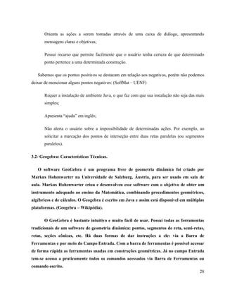 Orienta as ações a serem tomadas através de uma caixa de diálogo, apresentando
      mensagens claras e objetivas;

      Possui recurso que permite facilmente que o usuário tenha certeza de que determinado
      ponto pertence a uma determinada construção.

   Sabemos que os pontos positivos se destacam em relação aos negativos, porém não podemos
deixar de mencionar alguns pontos negativos: (SoftMat – UENF)

      Requer a instalação de ambiente Java, o que faz com que sua instalação não seja das mais
      simples;

      Apresenta “ajuda” em inglês;

      Não alerta o usuário sobre a impossibilidade de determinadas ações. Por exemplo, ao
      solicitar a marcação dos pontos de interseção entre duas retas paralelas (ou segmentos
      paralelos).

3.2- Geogebra: Características Técnicas.

   O software GeoGebra é um programa livre de geometria dinâmica foi criado por
Markus Hohenwarter na Universidade de Salzburg, Áustria, para ser usado em sala de
aula. Markus Hohenwarter criou e desenvolveu esse software com o objetivo de obter um
instrumento adequado ao ensino da Matemática, combinando procedimentos geométricos,
algébricos e de cálculos. O Geogebra é escrito em Java e assim está disponível em múltiplas
plataformas. (Geogebra – Wikipédia).

      O GeoGebra é bastante intuitivo e muito fácil de usar. Possui todas as ferramentas
tradicionais de um software de geometria dinâmica: pontos, segmentos de reta, semi-retas,
retas, seções cônicas, etc. Há duas formas de dar instruções a ele: via a Barra de
Ferramentas e por meio do Campo Entrada. Com a barra de ferramentas é possível acessar
de forma rápida as ferramentas usadas em construções geométricas. Já no campo Entrada
tem-se acesso a praticamente todos os comandos acessados via Barra de Ferramentas ou
comando escrito.
                                                                                           28
 
