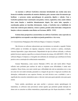 Ao usarmos o software GeoGebra estaremos introduzindo nas escolas uma nova
forma de trabalhar matemática de maneira dinâmica, pois o mesmo reúne ferramentas que
facilitam     o processo ensino aprendizagem de geometria, álgebra e cálculo. Com o
GeoGebra podemos fazer construções com pontos, vetores, segmentos, retas, seções cônicas
bem como funções e mudá-los dinamicamente depois. Por outro lado, equações e
coordenadas podem ser inseridas diretamente. Assim, o GeoGebra tem a habilidade de
tratar das variáveis para números, vetores e pontos, permite achar derivadas e integrais de
funções e oferece comandos como Raízes ou Extremos. (RPM – Nº67)

          Existem duas perspectivas características no software GeoGebra: uma expressão na
janela algébrica corresponde a um objeto na janela geométrica e vice-versa.

3.3- Características Pedagógicas Dos Softwares Régua e Compasso e Geogebra.

          São diversos os softwares educacionais que encontramos no mercado e segundo Valente
(1993) podem ser divididos em algumas categorias: tutorial, exercício e prática, simulação,
sistemas hipermídia e jogos educacionais. Dependendo do tipo de software utilizado, o software
poderá favorecer aspectos específicos no desenvolvimento da criança. (GLADCHEFF, 1999). Os
softwares Régua e Compasso e o Geogebra são ambientes de simulação que contribuem de forma
positiva com a construção do conhecimento matemático.

          Ensinar Matemática, como escreve Machado (1987), tem sido tarefa difícil. Propor
reflexão mais profunda para analisar de onde se originam essas dificuldades é ainda mais
complexo. Dessa forma, esse autor conclui que a dificuldade não está na matemática em si, mas
em como ela vem sendo ensinada, passando-se a imagem de que ela é o lugar por excelência das
abstrações, enfatizando-se seus aspectos formais, em total divórcio com a realidade e com o
significado dos conceitos matemáticos para a vida real, tanto para quem aprende como para quem
ensina.

          Neste sentido, percebemos que para auxiliar o processo ensino aprendizagem da
matemática, os softwares mais proveitosos seriam aqueles que permitem grande interação do
aluno com os conceitos ou idéias matemáticas, propiciando que eles façam descoberta e infiram

                                                                                           29
 
