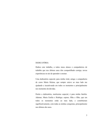 DEDICATÓRIA

Dedico este trabalho, a todos meus alunos e companheiros de
trabalho que nos últimos anos têm compartilhado comigo, novas
experiências no ato de aprender e ensinar.

Uma dedicatória especial, para minha irmã, amiga e companheira
de curso Maria Helena, que sempre esteve ao meu lado me
ajudando e incentivando em todos os momentos e principalmente
nos momentos de dúvidas.

Porém a dedicatória, muitíssimo especial, é para minha família:
Ademar, Maria Emília e Rodrigo; esposo, filha e filho, que em
todos os momentos estão ao meu lado, e contribuíram
significativamente, com todas as minhas conquistas, principalmente
nos últimos dez anos.



                                                                3
 