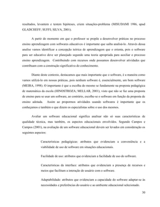 resultados, levantem e testem hipóteses, criem situações-problema (MISUDAMI 1986, apud
GLADCHEFF; SUFFI; SILVA, 2001).

       A partir do momento em que o professor se propõe a desenvolver práticas no processo
ensino aprendizagem com softwares educativos é importante que saiba analisá-lo. Através dessa
analise vamos identificar a concepção teórica de aprendizagem que o orienta, pois o software
para ser educativo deve ser planejado segundo uma teoria apropriada para auxiliar o processo
ensino aprendizagem. Contribuindo com recursos onde possamos desenvolver atividades que
contribuam com a construção significativa do conhecimento.

       Diante deste contexto, destacamos que mais importante que o software, é a maneira como
vamos utilizá-lo em nossas práticas, pois nenhum software é, essencialmente, um bom software
(MEIRA, 1998). O importante é que a escolha do mesmo se fundamente na proposta pedagógica
de matemática da escola (HINOSTROZA; MELLAR, 2001), visto que não se faz uma proposta
de ensino para se usar um software, ao contrário, escolhe-se o software em função da proposta de
ensino adotada.       Assim ao propormos atividades usando softwares é importante que os
conheçamos e também o que dizem os especialistas sobre o uso dos mesmos.

       Avaliar um software educacional significa analisar não só suas características de
qualidade técnica, mas também, os aspectos educacionais envolvidos. Segundo Campos e
Campos (2001), na avaliação de um software educacional devem ser levados em consideração os
seguintes aspectos:

              Características pedagógicas: atributos que evidenciam a conveniência e a
              viabilidade de uso de software em situações educacionais.

              Facilidade de uso: atributos que evidenciam a facilidade de uso do software.

              Características da interface: atributos que evidenciam a presença de recursos e
              meios que facilitam a interação do usuário com o software.

              Adaptabilidade: atributos que evidenciam a capacidade do software adaptar-se às
              necessidades e preferências do usuário e ao ambiente educacional selecionado.

                                                                                              30
 