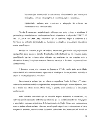 Documentação: atributos que evidenciam que a documentação para instalação e
                utilização do software está completa, é consistente, legível e organizada.

                Portabilidade: atributos que evidenciam a adequação do software aos
                equipamentos onde serão instalados.

       Através de pesquisas e principalmente utilizando, em nosso projeto, as atividades já
preparadas por especialistas no trabalho com softwares, disponíveis na página (INSTITUTO DE
MATEMÁTICA-HJB-GMA-UFF), concluímos que os softwares Régua e Compasso e o
GeoGebra são ambientes de simulação que facilitam a construção do conhecimento no processo
ensino aprendizagem.

       Através dos softwares, Régua e Compasso e GeoGebra, professores e/ou pesquisadores
acompanham passo a passo o trabalho de cada aluno individualmente ou em pequenos grupos,
possibilitando que tais registros sejam utilizados para avaliações ou para pesquisas sobre a
diversidade de soluções apresentadas (uma forma de investigar as diferentes representações do
conhecimento).

       A listagem, gerada pelo programa em linguagem HTML, contém todas as atividades
desenvolvidas pelo estudante durante o processo de investigação de um problema, incluindo as
etapas da construção realizada pelo aluno.

       Sabemos que, o software para ser educativo, segundo as Teorias de Piaget e Vygotsky,
deve ser um ambiente interativo que proporcione ao aprendiz investigar, levantar hipóteses, testá-
las e refinar suas idéias iniciais. Dessa forma, o aprendiz estará construindo o seu próprio
conhecimento.

       Neste contexto, concluímos que os softwares Régua e Compasso e o GeoGebra, são
softwares classificados como ambientes de simulação que de acordo com as teorias pedagógicas
e tecnológicas pertencem ao ambiente da linha construtivista. Porém é importante mencionar que
em relação à escolha do software educativo, sua adequação depende da forma como este se insere
nas práticas de ensino, das dificuldades dos alunos identificadas pelo professor e por análise das


                                                                                               31
 
