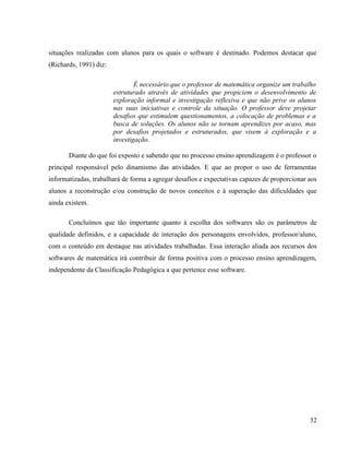situações realizadas com alunos para os quais o software é destinado. Podemos destacar que
(Richards, 1991) diz:

                                É necessário que o professor de matemática organize um trabalho
                        estruturado através de atividades que propiciem o desenvolvimento de
                        exploração informal e investigação reflexiva e que não prive os alunos
                        nas suas iniciativas e controle da situação. O professor deve projetar
                        desafios que estimulem questionamentos, a colocação de problemas e a
                        busca de soluções. Os alunos não se tornam aprendizes por acaso, mas
                        por desafios projetados e estruturados, que visem à exploração e a
                        investigação.

       Diante do que foi exposto e sabendo que no processo ensino aprendizagem é o professor o
principal responsável pelo dinamismo das atividades. E que ao propor o uso de ferramentas
informatizadas, trabalhará de forma a agregar desafios e expectativas capazes de proporcionar aos
alunos a reconstrução e/ou construção de novos conceitos e à superação das dificuldades que
ainda existem.

       Concluímos que tão importante quanto à escolha dos softwares são os parâmetros de
qualidade definidos, e a capacidade de interação dos personagens envolvidos, professor/aluno,
com o conteúdo em destaque nas atividades trabalhadas. Essa interação aliada aos recursos dos
softwares de matemática irá contribuir de forma positiva com o processo ensino aprendizagem,
independente da Classificação Pedagógica a que pertence esse software.




                                                                                              32
 