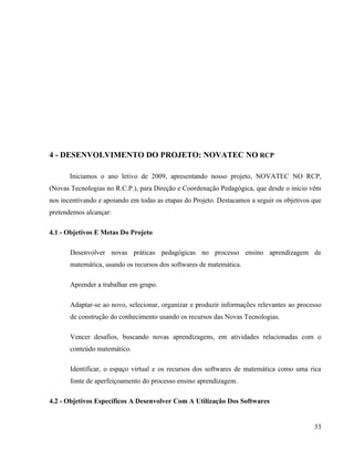 4 - DESENVOLVIMENTO DO PROJETO: NOVATEC NO RCP

       Iniciamos o ano letivo de 2009, apresentando nosso projeto, NOVATEC NO RCP,
(Novas Tecnologias no R.C.P.), para Direção e Coordenação Pedagógica, que desde o início vêm
nos incentivando e apoiando em todas as etapas do Projeto. Destacamos a seguir os objetivos que
pretendemos alcançar:

4.1 - Objetivos E Metas Do Projeto

       Desenvolver novas práticas pedagógicas no processo ensino aprendizagem de
       matemática, usando os recursos dos softwares de matemática.

       Aprender a trabalhar em grupo.

       Adaptar-se ao novo, selecionar, organizar e produzir informações relevantes ao processo
       de construção do conhecimento usando os recursos das Novas Tecnologias.

       Vencer desafios, buscando novas aprendizagens, em atividades relacionadas com o
       conteúdo matemático.

       Identificar, o espaço virtual e os recursos dos softwares de matemática como uma rica
       fonte de aperfeiçoamento do processo ensino aprendizagem.

4.2 - Objetivos Específicos A Desenvolver Com A Utilização Dos Softwares


                                                                                            33
 