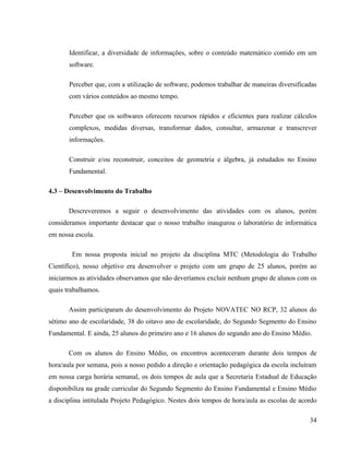 Identificar, a diversidade de informações, sobre o conteúdo matemático contido em um
       software.

       Perceber que, com a utilização de software, podemos trabalhar de maneiras diversificadas
       com vários conteúdos ao mesmo tempo.

       Perceber que os softwares oferecem recursos rápidos e eficientes para realizar cálculos
       complexos, medidas diversas, transformar dados, consultar, armazenar e transcrever
       informações.

       Construir e/ou reconstruir, conceitos de geometria e álgebra, já estudados no Ensino
       Fundamental.

4.3 – Desenvolvimento do Trabalho

       Descreveremos a seguir o desenvolvimento das atividades com os alunos, porém
consideramos importante destacar que o nosso trabalho inaugurou o laboratório de informática
em nossa escola.

        Em nossa proposta inicial no projeto da disciplina MTC (Metodologia do Trabalho
Científico), nosso objetivo era desenvolver o projeto com um grupo de 25 alunos, porém ao
iniciarmos as atividades observamos que não deveríamos excluir nenhum grupo de alunos com os
quais trabalhamos.

       Assim participaram do desenvolvimento do Projeto NOVATEC NO RCP, 32 alunos do
sétimo ano de escolaridade, 38 do oitavo ano de escolaridade, do Segundo Segmento do Ensino
Fundamental. E ainda, 25 alunos do primeiro ano e 16 alunos do segundo ano do Ensino Médio.

       Com os alunos do Ensino Médio, os encontros aconteceram durante dois tempos de
hora/aula por semana, pois a nosso pedido a direção e orientação pedagógica da escola incluíram
em nossa carga horária semanal, os dois tempos de aula que a Secretaria Estadual de Educação
disponibiliza na grade curricular do Segundo Segmento do Ensino Fundamental e Ensino Médio
a disciplina intitulada Projeto Pedagógico. Nestes dois tempos de hora/aula as escolas de acordo

                                                                                             34
 