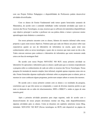 com seu Projeto Político Pedagógico e disponibilidade de Professores podem desenvolver
atividades diversificadas.

       Com os alunos do Ensino Fundamental onde temos quatro horas/aulas semanais de
Matemática, de acordo com o conteúdo trabalhado venho incluindo atividades que usam os
recursos das Novas Tecnologias, ou seja, recursos que os softwares de matemática disponibilizam
cujo objetivo principal é auxiliar o professor em sua prática diária e tornar o processo ensino
aprendizagem mais dinâmico e construtivo.

       Em nosso primeiro encontro com os alunos, falamos de maneira informal sobre nossa
proposta e quais eram nossos objetivos. Pedimos para que cada um falasse um pouco sobre suas
expectativas quanto ao uso do laboratório de informática na escola, quais eram seus
conhecimentos sobre as novas tecnologias e quais são os recursos que mais usam no dia a dia.
Todos estavam ansiosos para conhecer o laboratório de informática que neste momento ainda
estava em fase de montagem final.

       De acordo com nosso Projeto NOVATEC NO RCP, nossa primeira atividade no
laboratório foi apresentar o laboratório para os alunos e pedir para que os mesmos respondessem
a pesquisa sobre os conhecimentos de cada um sobre os recursos das Novas Tecnologias. Nossa
pesquisa foi montada de maneira simples, bem informal, exigindo apenas respostas como sim ou
não. Foram fornecidas algumas explicações informais sobre as perguntas para os alunos, pois os
mesmos às vezes conhecem alguns programas, porém nem sempre sabem os nomes dos mesmos.

       De acordo com o nosso primeiro contato com os alunos e os resultados da pesquisa,
concluímos que os que têm acesso ao computador, o usam de diversas maneiras porém as que
mais se destacam são as redes de relacionamentos, MSN e ORKUT e ainda os jogos de uma
maneira geral.

       Após a primeira atividade passamos para etapa seguinte, onde de acordo com o
desenvolvimento do nosso projeto deveríamos montar um blog, onde disponibilizaríamos
algumas atividades para os alunos. Como já dissemos em capítulos anteriores nosso Blog,
intitulado: NOVATEC NO RCP (Novas tecnologias no RCP) está disponível na página do

                                                                                            35
 