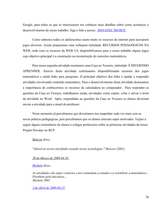 Google, para todos os que se interessarem em conhecer mais detalhes sobre como aconteceu o
desenvolvimento do nosso trabalho. Siga o link e acesse: NOVATEC NO RCP.

       Como sabemos todos os adolescentes usam muito os recursos da internet para acessarem
jogos diversos. Assim preparamos uma webquest intitulada: RECURSOS PEDAGÓGICOS NA
WEB, onde com os recursos da WEB 2.0, disponibilizamos para o nosso trabalho alguns jogos
cujo objetivo principal é a construção ou reconstrução de conceitos matemáticos.

       Para nossa segunda atividade montamos uma Caça ao Tesouro, intitulada: É DIVERTIDO
APRENDER. Através desta atividade continuamos disponibilizando recursos dos jogos
matemáticos e ainda links para pesquisas. O principal objetivo dos links é ajudar a responder
atividades envolvendo conteúdo matemático. Para o desenvolvimento desta atividade destacamos
a importância de conhecermos os recursos da calculadora no computador. Para responder as
questões da Caça ao Tesouro, trabalhamos ainda, atividades como copiar, colar e salvar o texto
da atividade no Word. Após, respondidas as questões da Caça ao Tesouro os alunos deveriam
enviar a atividade para o email do professor.

       Neste momento já percebíamos que deveríamos nos empenhar cada vez mais com as
novas práticas pedagógicas, pois percebíamos que os alunos estavam super motivados. Vejam a
seguir alguns comentários de alunos e colegas professores sobre as primeiras atividades do nosso
Projeto Novatec no RCP.

       Maicon disse...

       "Adorei as novas atividades usando novas tecnologias." Maicon (2001)

       20 de Março de 2009 04:34

       Michele disse...

       As atividades são super criativas e nos estimulam a estudar e a relembrar a matemática...
       Parabéns pela iniciativa...
       Michele 2001

       3 de Abril de 2009 04:37

                                                                                              36
 