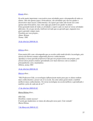 Renata disse...

Eu acho muito importante e necessário essas atividades para o desempenho de todos os
alunos. Não são apenas jogos e brincadeiras, são atividades que vão nos ajudar a
desenvolver mais nossos conhecimentos. Eu espero que todos não levem isso como
apenas uma brincadeira, mas como algo que poderá nos ajudar no futuro.
Estou gostando muito de todas as atividades e espero cada vez mais ter novas atividades
diferentes. Eu sei que um dia, lembrarei de tudo que eu aprendi aqui, enquanto isso;
quero aprender sempre mais.
Parabéns por esse projeto...
Aluna: Renata
Turma: 1001

16 de Abril de 2009 06:16



Débora disse...

Estou muito feliz com o desempenho que as escolas estão tendo devido à tecnologia, pois
através da internet estamos adquirindo diversos conhecimentos.
Agradeço a nossa querida professora Cida que nos proporcionou este projeto, pois
através desse projeto estamos aprendendo a ter mais interesse com os estudos e
principalmente com a matemática.
Débora, turma 1001

16 de Abril de 2009 06:18

Maicon disse...

"Olá Professora Cida, as tecnologias influenciaram muito para que os alunos tenham
mais conhecimentos e prazer em vir á escola. Eu como aluno gostei muito e também
melhorei meus conhecimentos. Ter novas tecnologias na escola melhora o aprendizado e
também o jeito de cada um de ser"!

17 de Abril de 2009 05:02

Maria Helena disse...

Olá Cida.
Parabéns e muito sucesso!
É assim que mudaremos os rumos da educação nesse país. Com vontade!
Maria Helena

7 de Março de 2009 01:52

                                                                                     37
 