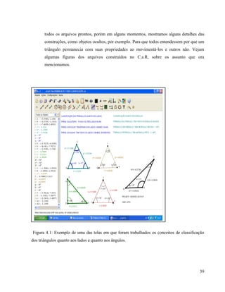 todos os arquivos prontos, porém em alguns momentos, mostramos alguns detalhes das
       construções, como objetos ocultos, por exemplo. Para que todos entendessem por que um
       triângulo permanecia com suas propriedades ao movimentá-los e outros não. Vejam
       algumas figuras dos arquivos construídos no C.a.R, sobre os assunto que ora
       mencionamos.




Figura 4.1: Exemplo de uma das telas em que foram trabalhados os conceitos de classificação
dos triângulos quanto aos lados e quanto aos ângulos.




                                                                                         39
 