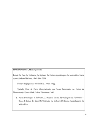 MACHADO LOTH, Maria Aparecida

Estudo De Caso De Utilização De Software De Ensino-Aprendizagem De Matemática/ Maria
Aparecida Loth Machado – Três Rios, 2009.

     Número de páginas do trabalho f.: il., 30cm. 60 pg.

     Trabalho Final de Curso (Especialização em Novas Tecnologias no Ensino da
Matemática) – Universidade Federal Fluminense, 2009

   1. Novas tecnologias. 2. Softwares. 3. Processo Ensino Aprendizagem de Matemática –
      Teses. I. Estudo De Caso De Utilização De Software De Ensino-Aprendizagem De
      Matemática.




                                                                                         4
 