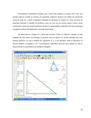 Consideramos importante ressaltar, caso o leitor não conheça os recursos do C.a.R., que
quando estamos usando os recursos do programa, podemos destacar um objeto da construção
acima de cada vez. Vejam o triângulo retângulo em destaque na Figura 4.2. Esses recursos do
programa facilitam o trabalho do professor, uma vez que em um mesmo arquivo temos várias
construções, sendo que quando queremos destacar as propriedades específicas de uma construção
o programa oferece facilidade para execução desta tarefa.

       Ao observarmos a Figura 4.2, vemos que na barra “Todos os Objetos”, situada no lado
esquerdo da tela, temos em destaque os mesmos itens da figura 4.1, porém olhando com mais
atenção podemos ver que a medida dos segmentos d, e, f, em destaque verde se alteraram, se
alteram também os ângulos ê e f*. Consideramos importante observar que o ângulo d* não se
alterou devido à característica do triângulo retângulo.




                                                                                           40
 