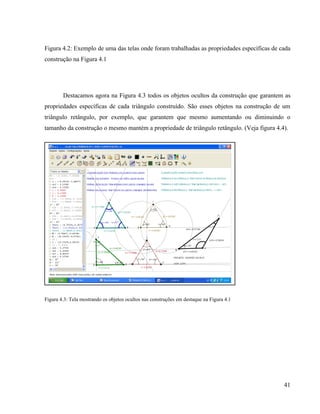 Figura 4.2: Exemplo de uma das telas onde foram trabalhadas as propriedades específicas de cada
construção na Figura 4.1




        Destacamos agora na Figura 4.3 todos os objetos ocultos da construção que garantem as
propriedades específicas de cada triângulo construído. São esses objetos na construção de um
triângulo retângulo, por exemplo, que garantem que mesmo aumentando ou diminuindo o
tamanho da construção o mesmo mantém a propriedade de triângulo retângulo. (Veja figura 4.4).




Figura 4.3: Tela mostrando os objetos ocultos nas construções em destaque na Figura 4.1




                                                                                            41
 