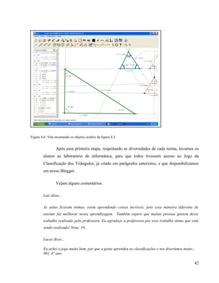 Figura 4.4: Tela mostrando os objetos ocultos da figura 4.3.


                 Após essa primeira etapa, respeitando as diversidades de cada turma, levamos os
         alunos ao laboratório de informática, para que todos tivessem acesso ao Jogo da
         Classificação dos Triângulos, já citado em parágrafos anteriores, e que disponibilizamos
         em nosso Blogger.

                 Vejam alguns comentários.

         Luiz disse...

         As aulas ficaram ótimas, estou aprendendo coisas incríveis, pois essa maneira diferente de
         ensinar faz melhorar nossa aprendizagem. Também espero que muitas pessoas gostem desse
         trabalho realizado pela professora. Eu agradeço a professora por esse trabalho ótimo que está
         sendo realizado! Nota: 10.

        Lucas disse...

         Eu achei o jogo muito bom, por que a gente aprendeu as classificações e nos divertimos muito...
         801, 8º ano.

                                                                                                       42
 