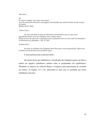 Sara disse...

OI
Eu adorei a página, ela é muito interessante.
Eu achei uma ótima idéia fazer uma página com atividades que além de ensinar ela da vontade
de estudar.
BJKAS. 801(8º ANO)

Tamires disse...

       Eu estou adorando as aulas no laboratório de informática uma vez que, estou
aprendendo muitas coisas de triângulos retos e muitos outros.
Muitas pessoas da sala estão comentando como está fazendo bem as nossas aulas de matemática
no laboratório de informática. 801, 8º ANO.

Anônimo disse...

       Eu achei as atividades dos triângulos muito boas para o nosso aprendizado. Espero que
continuem assim fazendo essas atividades legais.

       E assim partimos para a próxima tarefa...

       Da mesma forma que trabalhamos a classificação dos triângulos quanto aos lados e
quanto aos ângulos, trabalhamos também sobre as propriedades dos quadriláteros.
Montamos os arquivos no software Régua e Compasso, para apresentação do conteúdo
aos alunos. As Figuras, 4.5 e 4.6, apresentam as telas com os conteúdos que foram
trabalhados nesta fase.




                                                                                              43
 