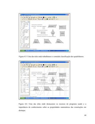 Figura 4.5: Uma das telas onde trabalhamos o conteúdo classificação dos quadriláteros.




Figura 4.6: Uma das telas onde destacamos os recursos do programa usado e a
importância do conhecimento sobre as propriedades matemáticas das construções em
destaque.

                                                                                         44
 